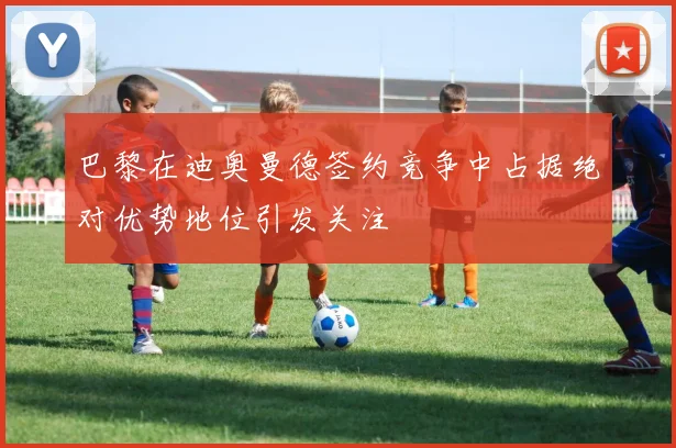 巴黎在迪奥曼德签约竞争中占据绝对优势地位引发关注