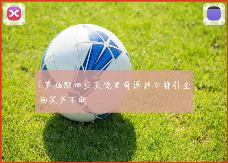 C罗幽默回应莫德里奇保持冷静引全场笑声不断