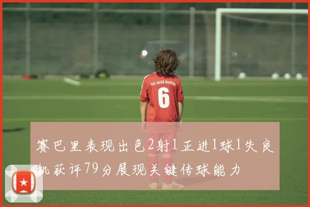 赛巴里表现出色2射1正进1球1失良机获评79分展现关键传球能力