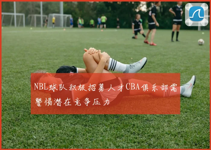 NBL球队积极招募人才CBA俱乐部需警惕潜在竞争压力