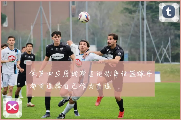 保罗回应詹姆斯言论称每位篮球手都将选择自己作为首选