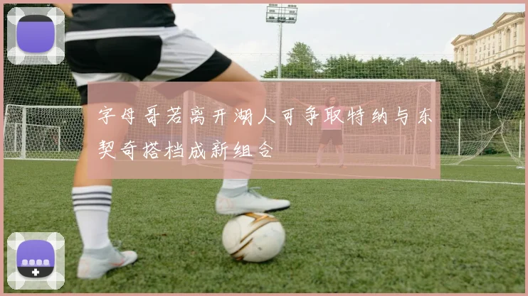 字母哥若离开湖人可争取特纳与东契奇搭档成新组合