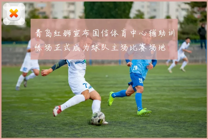 青岛红狮宣布国信体育中心辅助训练场正式成为球队主场比赛场地