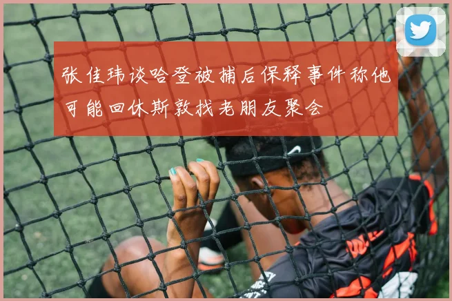 张佳玮谈哈登被捕后保释事件称他可能回休斯敦找老朋友聚会