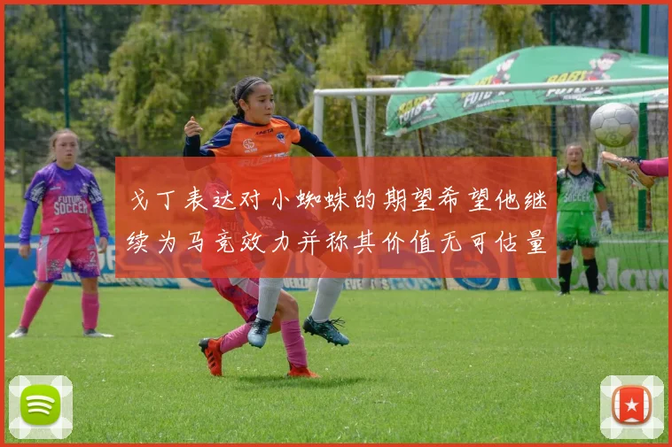 戈丁表达对小蜘蛛的期望希望他继续为马竞效力并称其价值无可估量