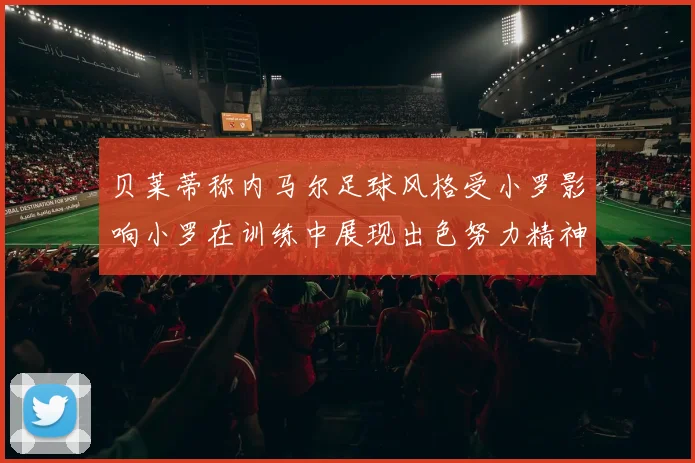 贝莱蒂称内马尔足球风格受小罗影响小罗在训练中展现出色努力精神