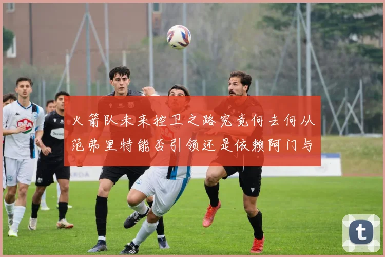 火箭队未来控卫之路究竟何去何从范弗里特能否引领还是依赖阿门与谢泼德