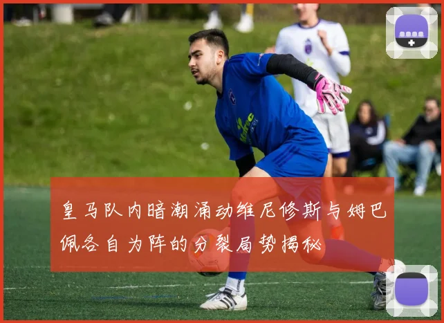 皇马队内暗潮涌动维尼修斯与姆巴佩各自为阵的分裂局势揭秘