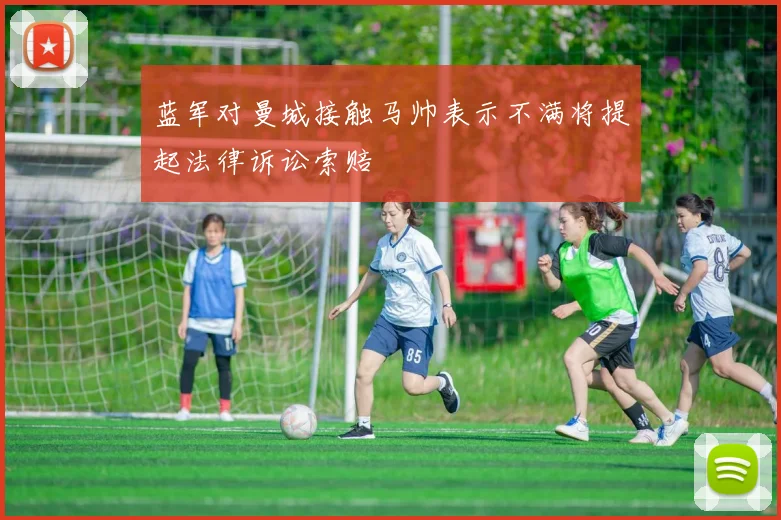 蓝军对曼城接触马帅表示不满将提起法律诉讼索赔