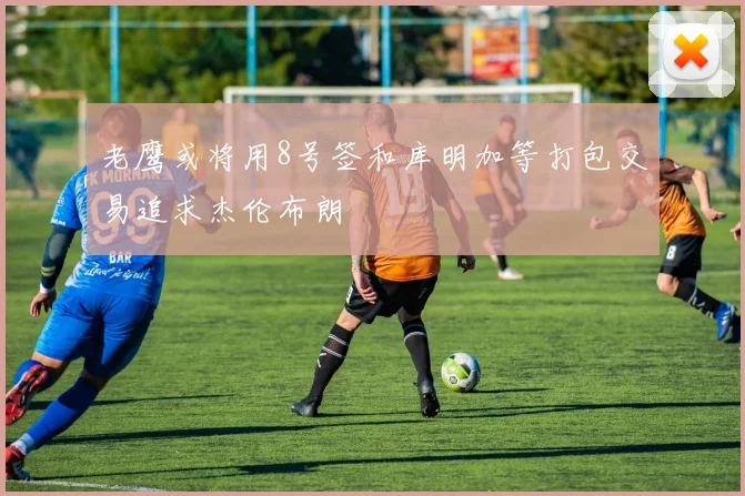 老鹰或将用8号签和库明加等打包交易追求杰伦布朗